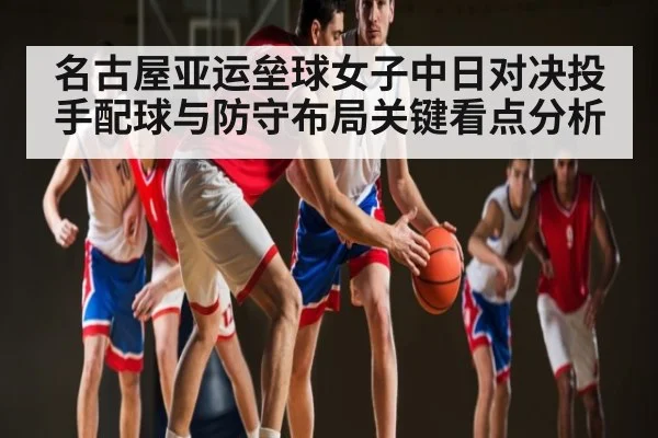 名古屋亚运垒球女子中日对决投手配球与防守布局关键看点分析