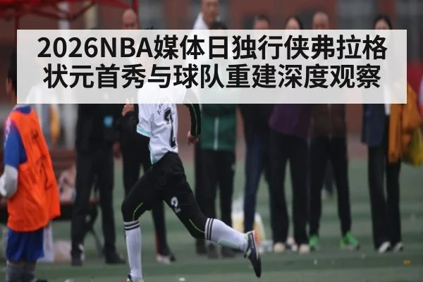 2026NBA媒体日独行侠弗拉格状元首秀与球队重建深度观察