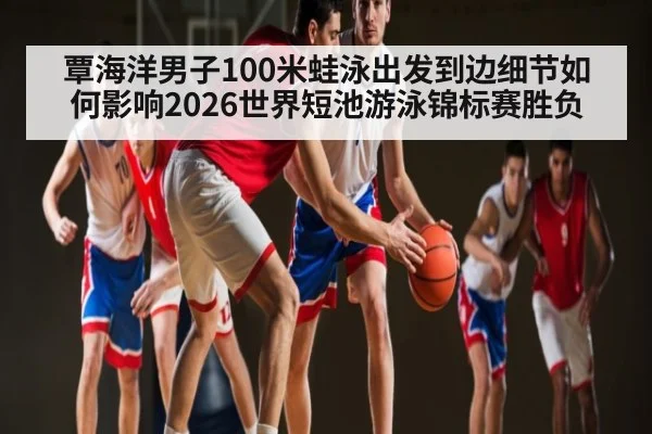 覃海洋男子100米蛙泳出发到边细节如何影响2026世界短池游泳锦标赛胜负