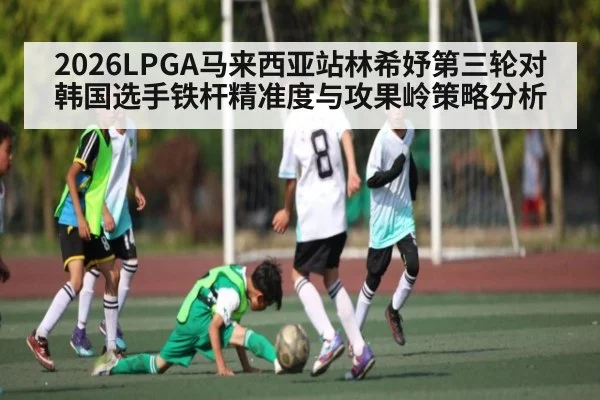 2026LPGA马来西亚站林希妤第三轮对韩国选手铁杆精准度与攻果岭策略分析